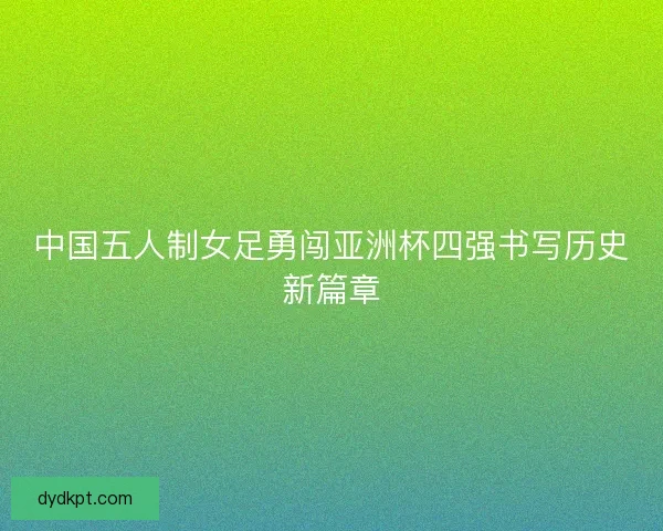 中国五人制女足勇闯亚洲杯四强书写历史新篇章