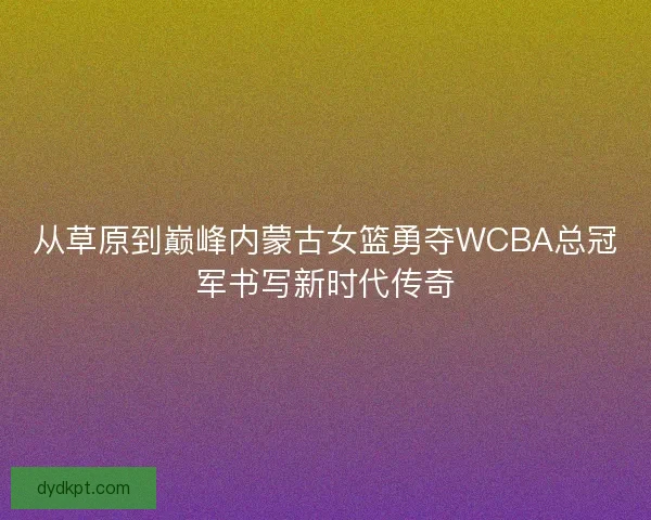 从草原到巅峰内蒙古女篮勇夺WCBA总冠军书写新时代传奇