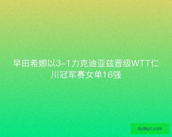 早田希娜以3-1力克迪亚兹晋级WTT仁川冠军赛女单16强
