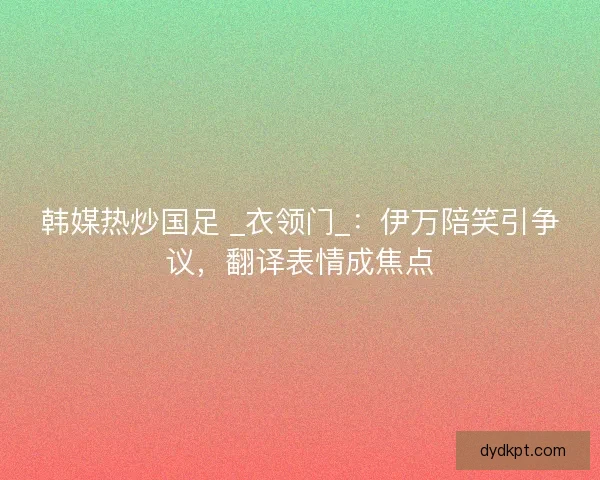 韩媒热炒国足 _衣领门_：伊万陪笑引争议，翻译表情成焦点