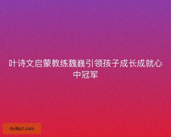 叶诗文启蒙教练魏巍引领孩子成长成就心中冠军