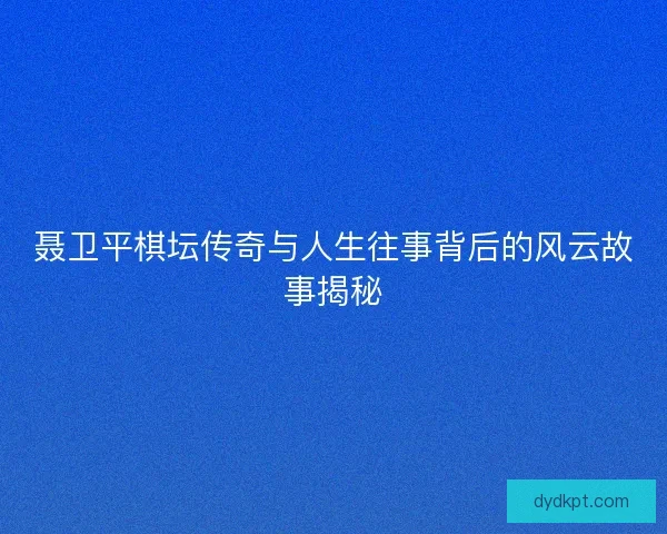 聂卫平棋坛传奇与人生往事背后的风云故事揭秘