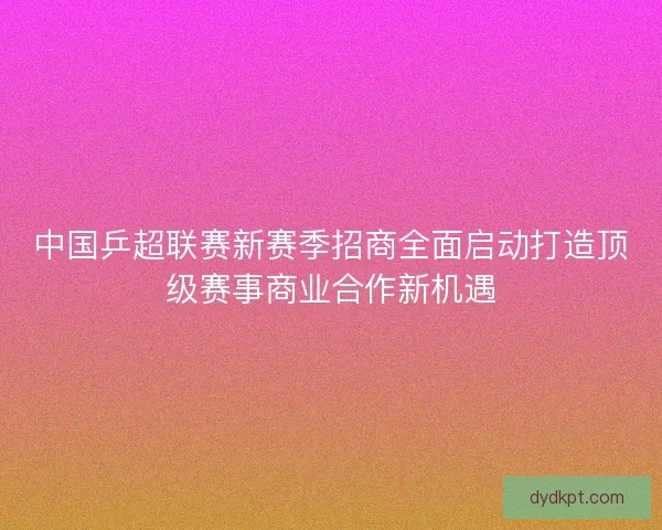 中国乒超联赛新赛季招商全面启动打造顶级赛事商业合作新机遇